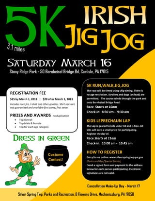5K RUN,WALK,JIG,JOG
                                                                The race will be timed using chip timing. There is
REGISTRATION FEE                                                no age restriction. Strollers and dogs (on lead) are
$15 by March 1, 2013 | $20 after March 1, 2013                  permitted. The course winds through the park and
                                                                onto Bernheisel Bridge Road.
Includes race fee, t-shirt and other goodies. Shirt sizes are
not guaranteed and available first come, first serve.           Race Starts at 10am
                                                                Check-in: 8:30 am - 9:30 am
PRIZES AND AWARDS                       no duplication
       Top Overall
       Top Male & Female
                                                                KIDS LEPRECHAUN LAP
       Top for each age category                               The Lap is geared to kids under 10 and is free. All
                                                                kids will earn a small prize for participating.
                                                                Register the day of.
                                                                Race Starts at 11am
                                                                Check-in: 10:00 am - 10:45 am

                                                                HOW TO REGISTER
                                   Costume
                                                                Entry forms online: www.silverspringtwp-pa.gov
                                   Contest!                     (Parks and Rec/Special Events)
                                                                 Send a signed form and payment to the address
                                                                below for each person participating. Electronic
                                                                signatures are not valid.




        Silver Spring Twp. Parks and Recreation, 8 Flowers Drive, Mechanicsburg, PA 17050
 