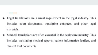 ● Legal translations are a usual requirement in the legal industry. This
includes court documents, translating contracts, and other legal
materials.
● Medical translations are often essential in the healthcare industry. This
includes translating medical reports, patient information leaflets, and
clinical trial documents.
 