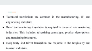 ● Technical translations are common in the manufacturing, IT, and
engineering industries.
● Retail and marketing translation is required in the retail and marketing
industries. This includes advertising campaigns, product descriptions,
and translating brochures.
● Hospitality and travel translation are required in the hospitality and
tourism industries.
 