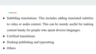 ● Subtitling translations: This includes adding translated subtitles
to video or audio content. This can be mainly useful for making
content handy for people who speak diverse languages.
● Certified translations
● Desktop publishing and typesetting
● Others
 