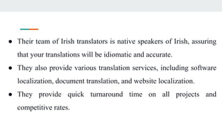 ● Their team of Irish translators is native speakers of Irish, assuring
that your translations will be idiomatic and accurate.
● They also provide various translation services, including software
localization, document translation, and website localization.
● They provide quick turnaround time on all projects and
competitive rates.
 