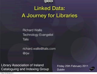 Linked Data:
                           A Journey for Libraries

                           Richard Wallis
                           Technology Evangelist
                           Talis

                           richard.wallis@talis.com
                           @rjw


Library Association of Ireland                        Friday 25th February 2011
Cataloguing and Indexing Group                        Dublin
Friday, 25 February 2011
 