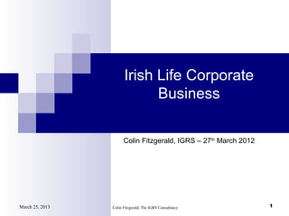 Irish Life Corporate
                             Business

                       Colin Fitzgerald, IGRS – 27th March 2012




March 25, 2013   Colin Fitzgerald, The IGRS Consultancy           1
 