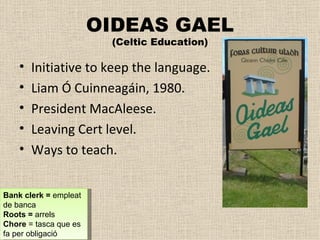 OIDEAS GAEL (Celtic Education) Initiative to keep the language.  Liam Ó Cuinneagáin, 1980. President MacAleese. Leaving Cert level. Ways to teach. Bank clerk =  empleat de banca Roots =  arrels Chore  = tasca que es fa per obligació 