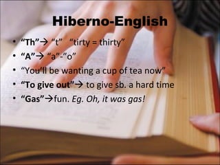 Hiberno-English “ Th”   “t”  “tirty = thirty” “ A”   “a”-”o” “ You’ll be wanting a cup of tea now”  “ To give out”   to give sb. a hard time “ Gas”  fun.  Eg. Oh, it was gas! 