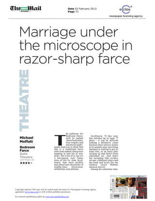 Date 03 February 2013
                                                           Page 73




    Marriage under
    the microscope in
    razor-sharp farce
THEATRE




                                            T
                                                         he publicity for
                                                         Bedroom Farce,              Ayckbourn, 74 this year,
     Michael                                             with its tagline          has notched up at least 77
                                                         ‘three bedrooms,          plays – it can be difficult
     Moffatt                                             four couples and          making a definitive count
                                                         one hectic night’,        because there always seems
     Bedroom                                might lead you to think that
                                            this is a traditional farce
                                                                                   to be another play just being
                                                                                   finished or waiting to get its
     Farce                                  with semi-naked characters             final title, or an early play
     Gate                                   hopping in and out of win-             turning up that hasn’t been
                                            dows. Not a bit of it; but it’s        published yet. And that’s
     Theatre                                a fast-paced, very funny               not including film scripts,
     Until March 30                         slice of life by Alan Ayck-            revues, children’s plays and
                                            bourn, that most prolific              the book and lyrics for the
                                            and observant chronicler of            Andrew       Lloyd   Webber
                                            middle-class       obsessions,         musical Jeeves.
                                            infidelities and phobias.                Among his suburban char-




Copyright material. This may only be copied under the terms of a Newspaper Licensing Agency
agreement (www.nla.co.uk) or with written publisher permission.

For external republishing rights see www.nla-republishing.com
 