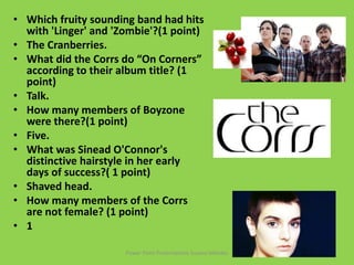 • Which fruity sounding band had hits
with 'Linger' and 'Zombie'?(1 point)
• The Cranberries.
• What did the Corrs do “On Corners”
according to their album title? (1
point)
• Talk.
• How many members of Boyzone
were there?(1 point)
• Five.
• What was Sinead O'Connor's
distinctive hairstyle in her early
days of success?( 1 point)
• Shaved head.
• How many members of the Corrs
are not female? (1 point)
• 1
Power Point Presentations Susana Méndez
 