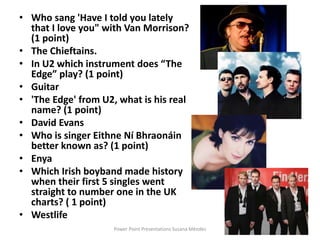 • Who sang 'Have I told you lately
that I love you" with Van Morrison?
(1 point)
• The Chieftains.
• In U2 which instrument does “The
Edge” play? (1 point)
• Guitar
• 'The Edge' from U2, what is his real
name? (1 point)
• David Evans
• Who is singer Eithne Ní Bhraonáin
better known as? (1 point)
• Enya
• Which Irish boyband made history
when their first 5 singles went
straight to number one in the UK
charts? ( 1 point)
• Westlife
Power Point Presentations Susana Méndez
 