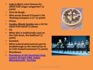 • Lady in Red is most famous for
which Irish singer-songwriter? (1
point)
• Chris de Burgh.
• Who wrote Sinead O'Connor's hit
'Nothing Compares 2 U'? (1 point)
• Prince.
• Sunday, Bloody Sunday was a hit for
which Irish band? (1 point)
• U2.
• What skin is traditionally used on
the Irish drum, the bodhran? (1
point)
• Goatskin.
• What cultural phenomenon got its
breakthrough as the interval act in
an Irish hosted Eurovision? (1 point)
• Riverdance.
• Riverdance at the Eurovision Song
Contest 30 April 1994, Dublin
#Riverdance20 - YouTube
Power Point Presentations Susana Méndez
 