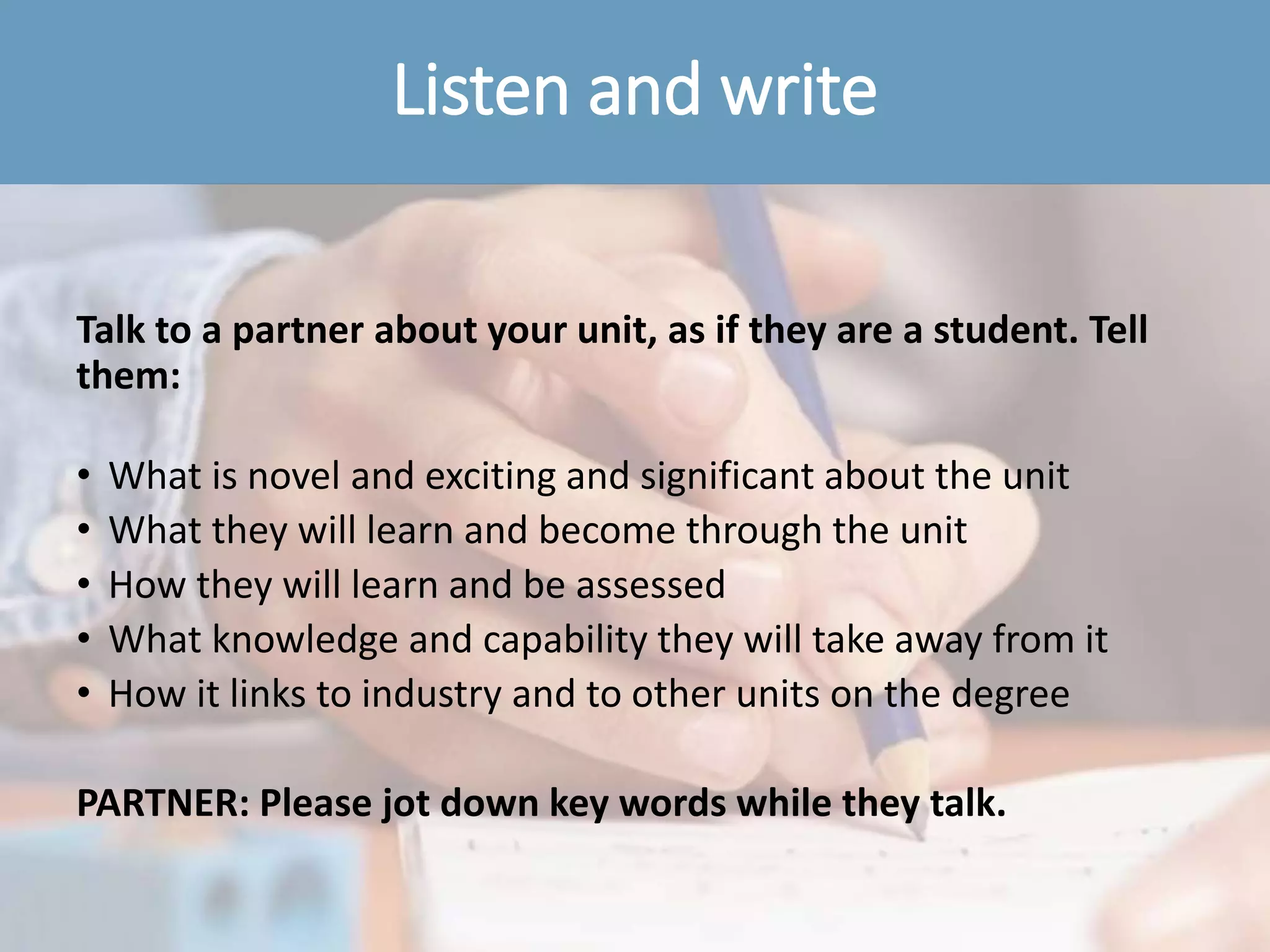 Listen and write
Talk to a partner about your unit, as if they are a student. Tell
them:
• What is novel and exciting and significant about the unit
• What they will learn and become through the unit
• How they will learn and be assessed
• What knowledge and capability they will take away from it
• How it links to industry and to other units on the degree
PARTNER: Please jot down key words while they talk.
 