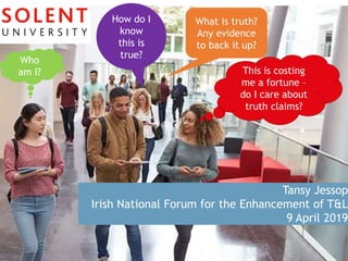 Tansy Jessop
Irish National Forum for the Enhancement of T&L
9 April 2019
Who
am I?
How do I
know
this is
true?
What is truth?
Any evidence
to back it up?
This is costing
me a fortune –
do I care about
truth claims?
 