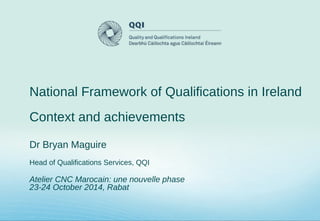 National Framework of Qualifications in Ireland
Context and achievements
Dr Bryan Maguire
Head of Qualifications Services, QQI
Atelier CNC Marocain: une nouvelle phase
23-24 October 2014, Rabat
 