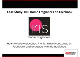 Case Study: IRIS Home Fragrances on Facebook




How AliveNow launched the IRIS Fragrances page on
   Facebook and engaged with the audience.
 