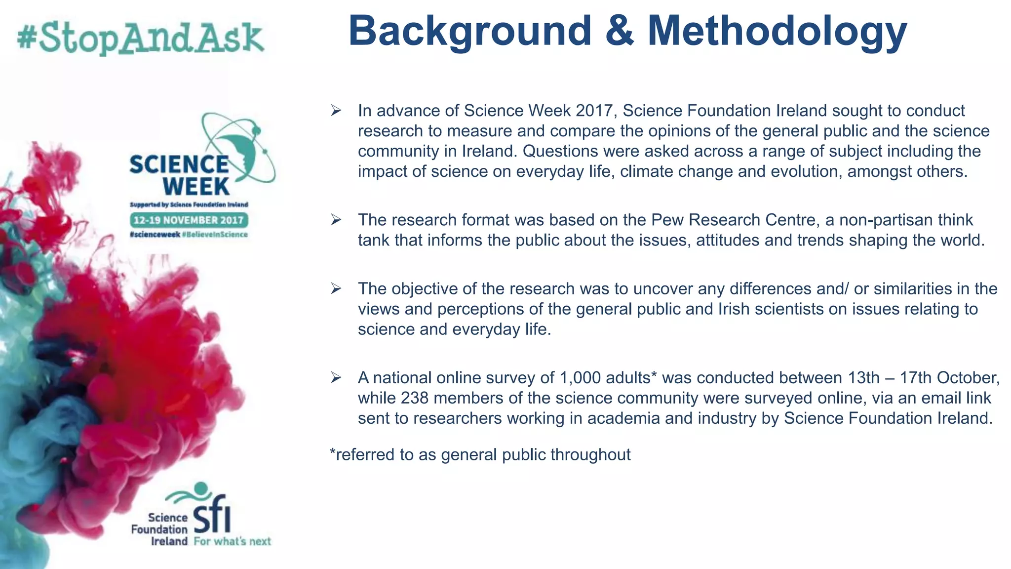 ➢ In advance of Science Week 2017, Science Foundation Ireland sought to conduct
research to measure and compare the opinions of the general public and the science
community in Ireland. Questions were asked across a range of subject including the
impact of science on everyday life, climate change and evolution, amongst others.
➢ The research format was based on the Pew Research Centre, a non-partisan think
tank that informs the public about the issues, attitudes and trends shaping the world.
➢ The objective of the research was to uncover any differences and/ or similarities in the
views and perceptions of the general public and Irish scientists on issues relating to
science and everyday life.
➢ A national online survey of 1,000 adults* was conducted between 13th – 17th October,
while 238 members of the science community were surveyed online, via an email link
sent to researchers working in academia and industry by Science Foundation Ireland.
*referred to as general public throughout
Background & Methodology
 