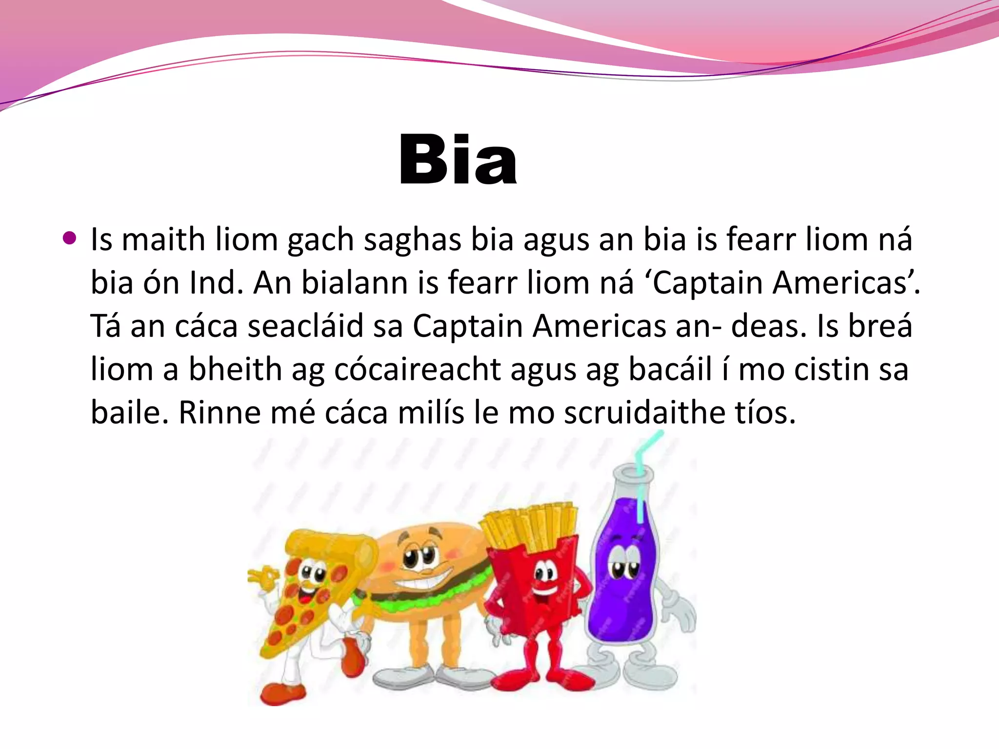 Bia
 Is maith liom gach saghas bia agus an bia is fearr liom ná
  bia ón Ind. An bialann is fearr liom ná ‘Captain Americas’.
  Tá an cáca seacláid sa Captain Americas an- deas. Is breá
  liom a bheith ag cócaireacht agus ag bacáil í mo cistin sa
  baile. Rinne mé cáca milís le mo scruidaithe tíos.
 