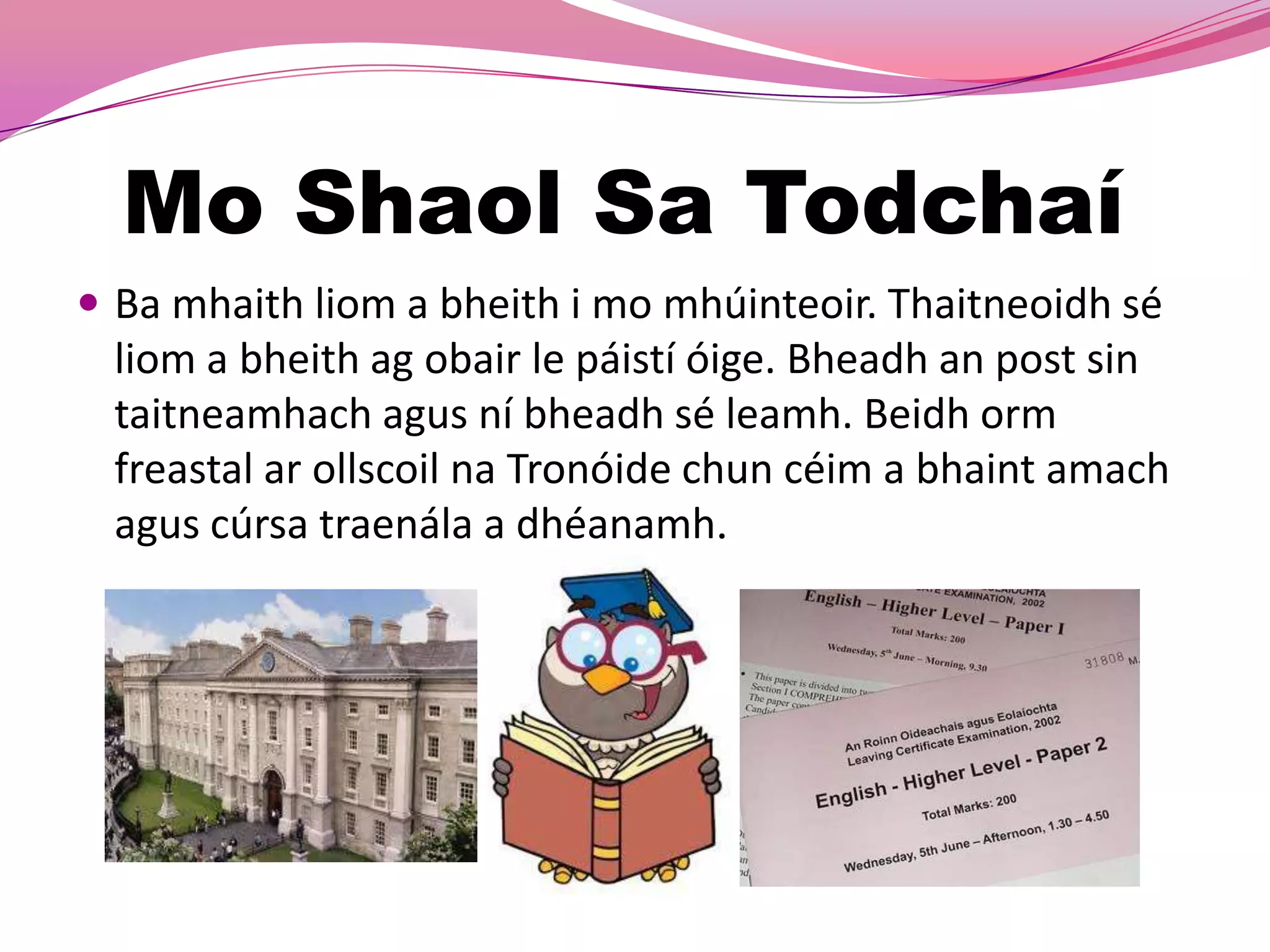 Mo Shaol Sa Todchaí
 Ba mhaith liom a bheith i mo mhúinteoir. Thaitneoidh sé
 liom a bheith ag obair le páistí óige. Bheadh an post sin
 taitneamhach agus ní bheadh sé leamh. Beidh orm
 freastal ar ollscoil na Tronóide chun céim a bhaint amach
 agus cúrsa traenála a dhéanamh.
 