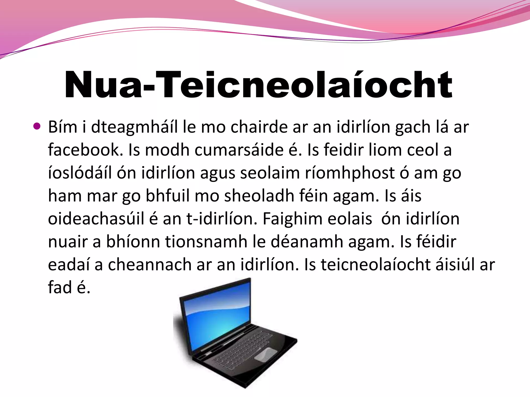 Nua-Teicneolaíocht
 Bím i dteagmháíl le mo chairde ar an idirlíon gach lá ar
  facebook. Is modh cumarsáide é. Is feidir liom ceol a
  íoslódáíl ón idirlíon agus seolaim ríomhphost ó am go
  ham mar go bhfuil mo sheoladh féin agam. Is áis
  oideachasúil é an t-idirlíon. Faighim eolais ón idirlíon
  nuair a bhíonn tionsnamh le déanamh agam. Is féidir
  eadaí a cheannach ar an idirlíon. Is teicneolaíocht áisiúl ar
  fad é.
 