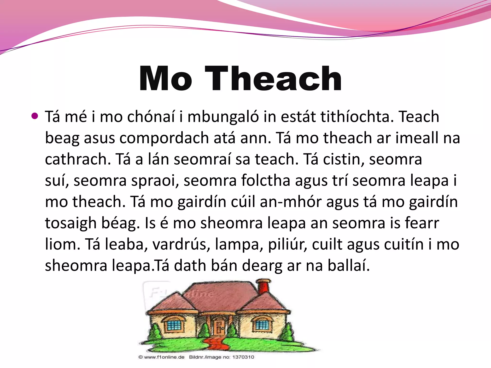 Mo Theach
 Tá mé i mo chónaí i mbungaló in estát tithíochta. Teach
  beag asus compordach atá ann. Tá mo theach ar imeall na
  cathrach. Tá a lán seomraí sa teach. Tá cistin, seomra
  suí, seomra spraoi, seomra folctha agus trí seomra leapa i
  mo theach. Tá mo gairdín cúil an-mhór agus tá mo gairdín
  tosaigh béag. Is é mo sheomra leapa an seomra is fearr
  liom. Tá leaba, vardrús, lampa, piliúr, cuilt agus cuitín i mo
  sheomra leapa.Tá dath bán dearg ar na ballaí.
 