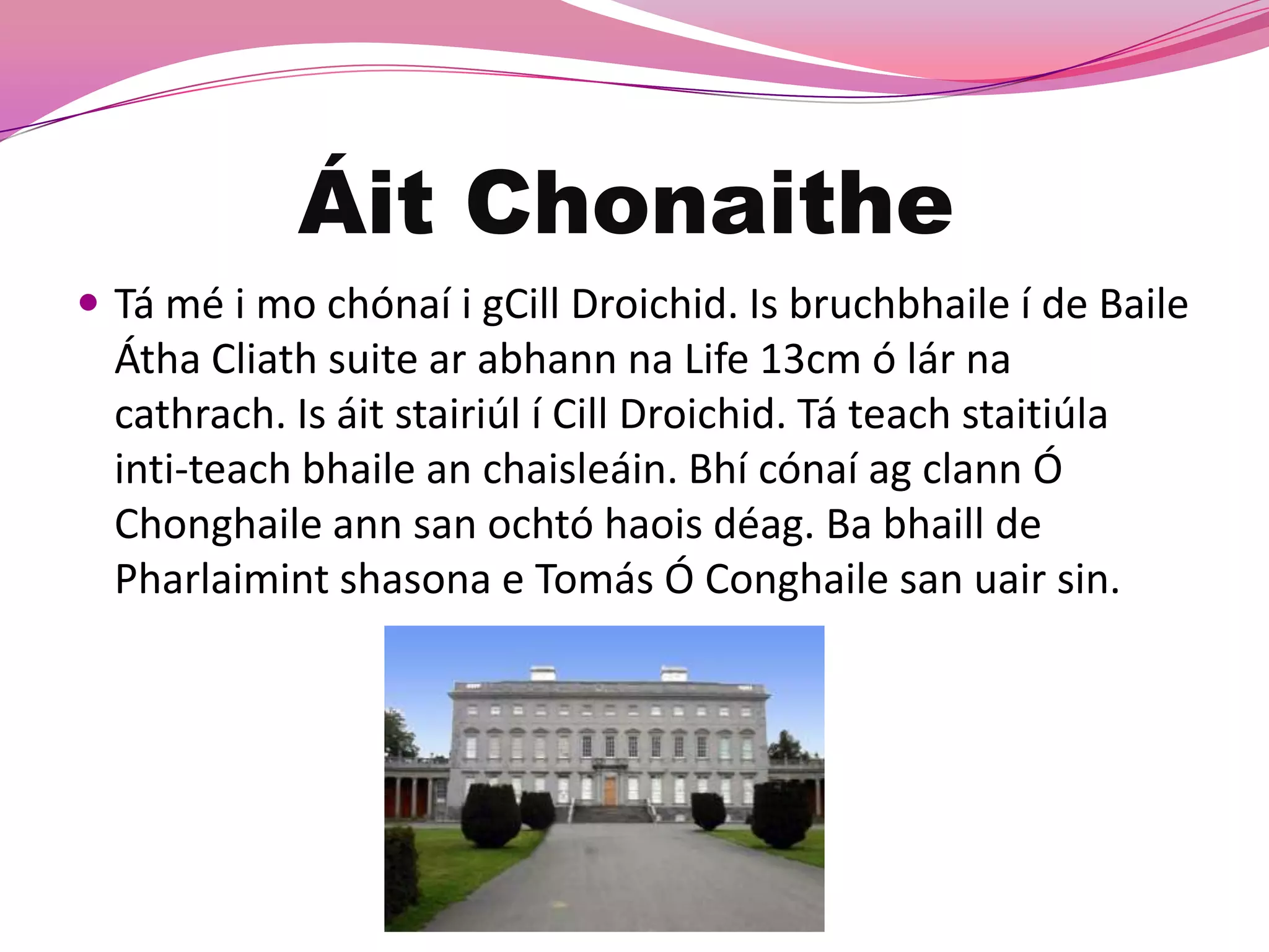 Áit Chonaithe
 Tá mé i mo chónaí i gCill Droichid. Is bruchbhaile í de Baile
  Átha Cliath suite ar abhann na Life 13cm ó lár na
  cathrach. Is áit stairiúl í Cill Droichid. Tá teach staitiúla
  inti-teach bhaile an chaisleáin. Bhí cónaí ag clann Ó
  Chonghaile ann san ochtó haois déag. Ba bhaill de
  Pharlaimint shasona e Tomás Ó Conghaile san uair sin.
 