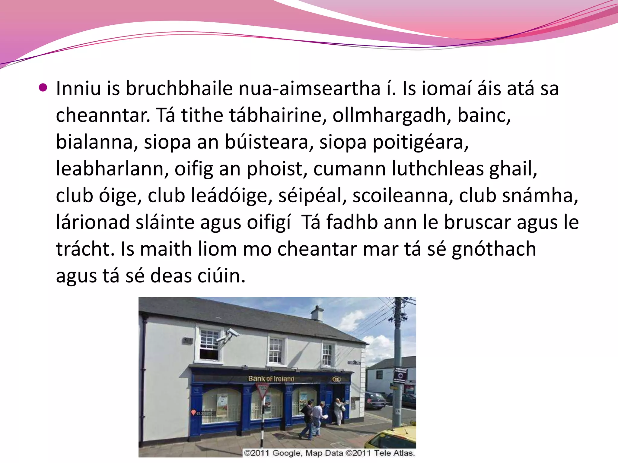  Inniu is bruchbhaile nua-aimseartha í. Is iomaí áis atá sa
  cheanntar. Tá tithe tábhairine, ollmhargadh, bainc,
  bialanna, siopa an búisteara, siopa poitigéara,
  leabharlann, oifig an phoist, cumann luthchleas ghail,
  club óige, club leádóige, séipéal, scoileanna, club snámha,
  lárionad sláinte agus oifigí Tá fadhb ann le bruscar agus le
  trácht. Is maith liom mo cheantar mar tá sé gnóthach
  agus tá sé deas ciúin.
 