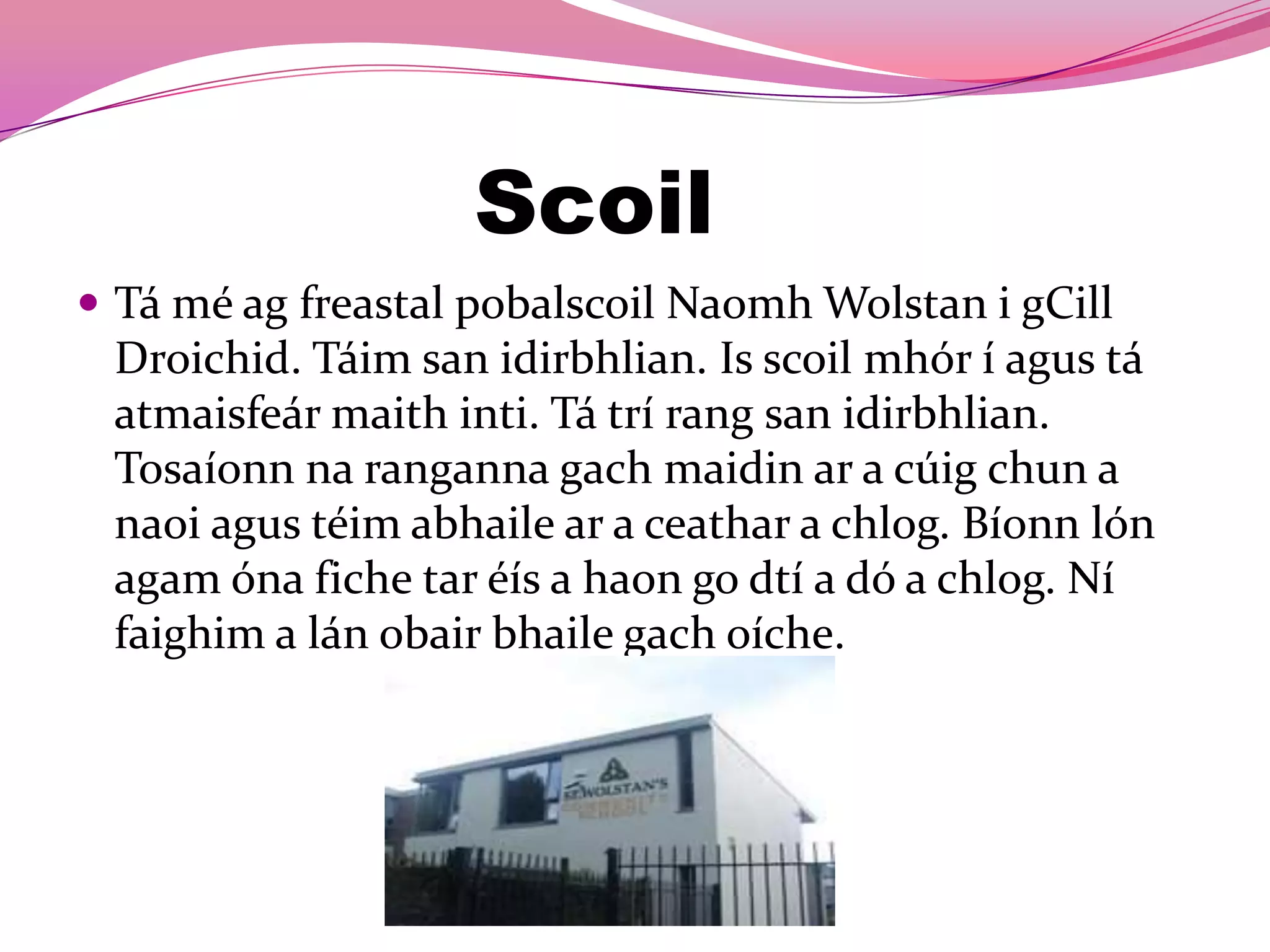Scoil
 Tá mé ag freastal pobalscoil Naomh Wolstan i gCill
 Droichid. Táim san idirbhlian. Is scoil mhór í agus tá
 atmaisfeár maith inti. Tá trí rang san idirbhlian.
 Tosaíonn na ranganna gach maidin ar a cúig chun a
 naoi agus téim abhaile ar a ceathar a chlog. Bíonn lón
 agam óna fiche tar éís a haon go dtí a dó a chlog. Ní
 faighim a lán obair bhaile gach oíche.
 