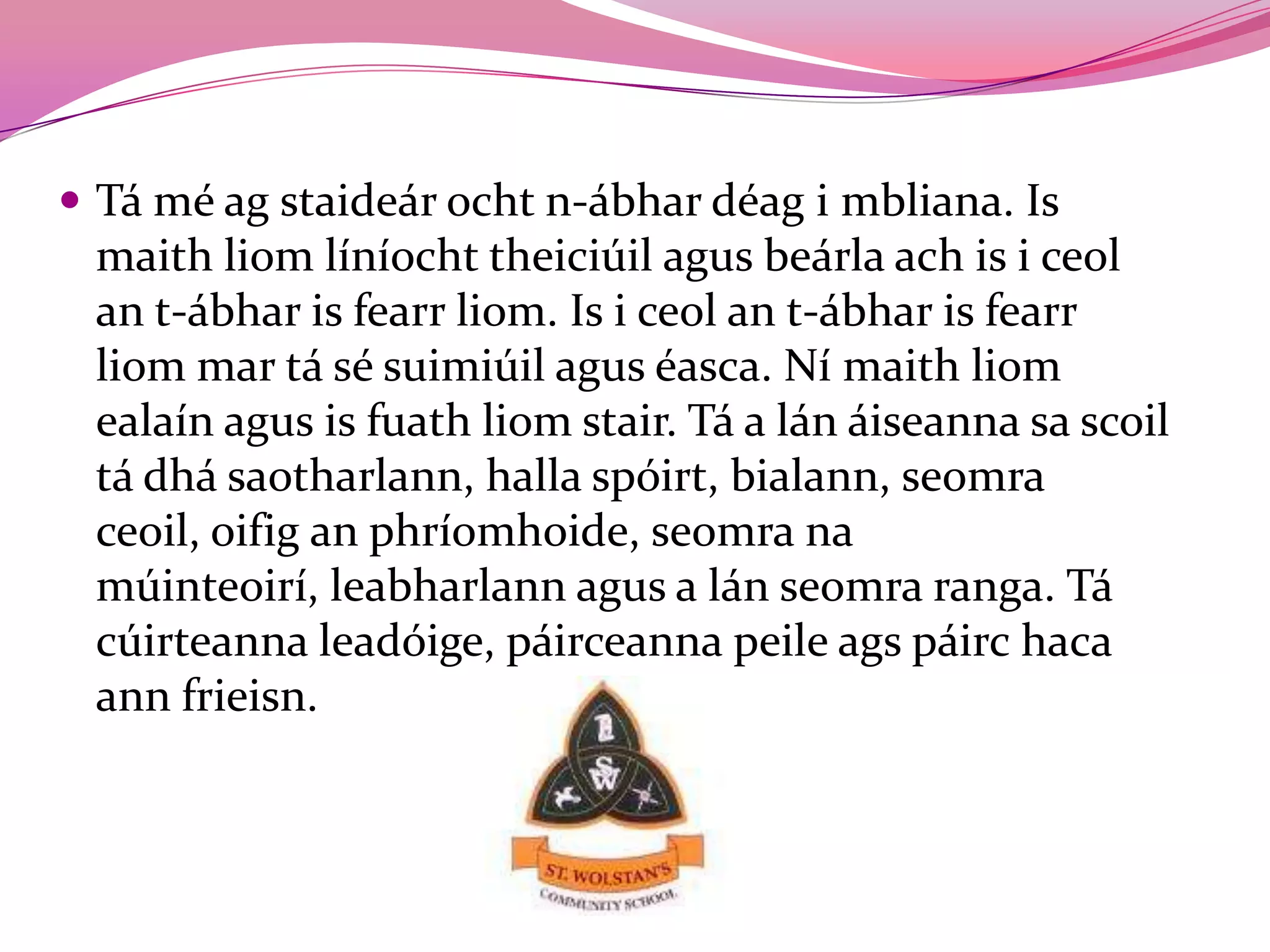  Tá mé ag staideár ocht n-ábhar déag i mbliana. Is
 maith liom líníocht theiciúil agus beárla ach is i ceol
 an t-ábhar is fearr liom. Is i ceol an t-ábhar is fearr
 liom mar tá sé suimiúil agus éasca. Ní maith liom
 ealaín agus is fuath liom stair. Tá a lán áiseanna sa scoil
 tá dhá saotharlann, halla spóirt, bialann, seomra
 ceoil, oifig an phríomhoide, seomra na
 múinteoirí, leabharlann agus a lán seomra ranga. Tá
 cúirteanna leadóige, páirceanna peile ags páirc haca
 ann frieisn.
 