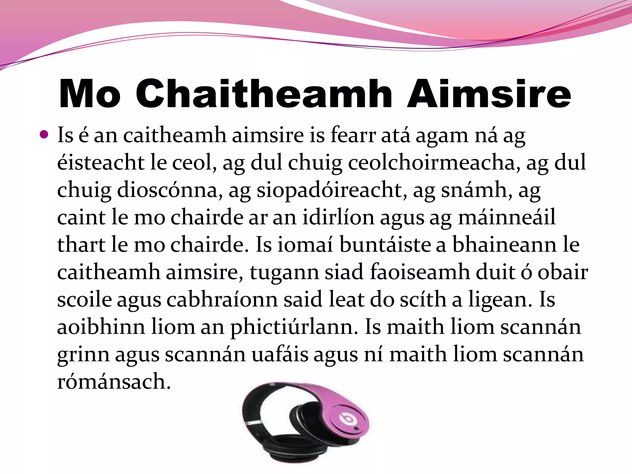 Mo Chaitheamh Aimsire
 Is é an caitheamh aimsire is fearr atá agam ná ag
 éisteacht le ceol, ag dul chuig ceolchoirmeacha, ag dul
 chuig dioscónna, ag siopadóireacht, ag snámh, ag
 caint le mo chairde ar an idirlíon agus ag máinneáil
 thart le mo chairde. Is iomaí buntáiste a bhaineann le
 caitheamh aimsire, tugann siad faoiseamh duit ó obair
 scoile agus cabhraíonn said leat do scíth a ligean. Is
 aoibhinn liom an phictiúrlann. Is maith liom scannán
 grinn agus scannán uafáis agus ní maith liom scannán
 rómánsach.
 