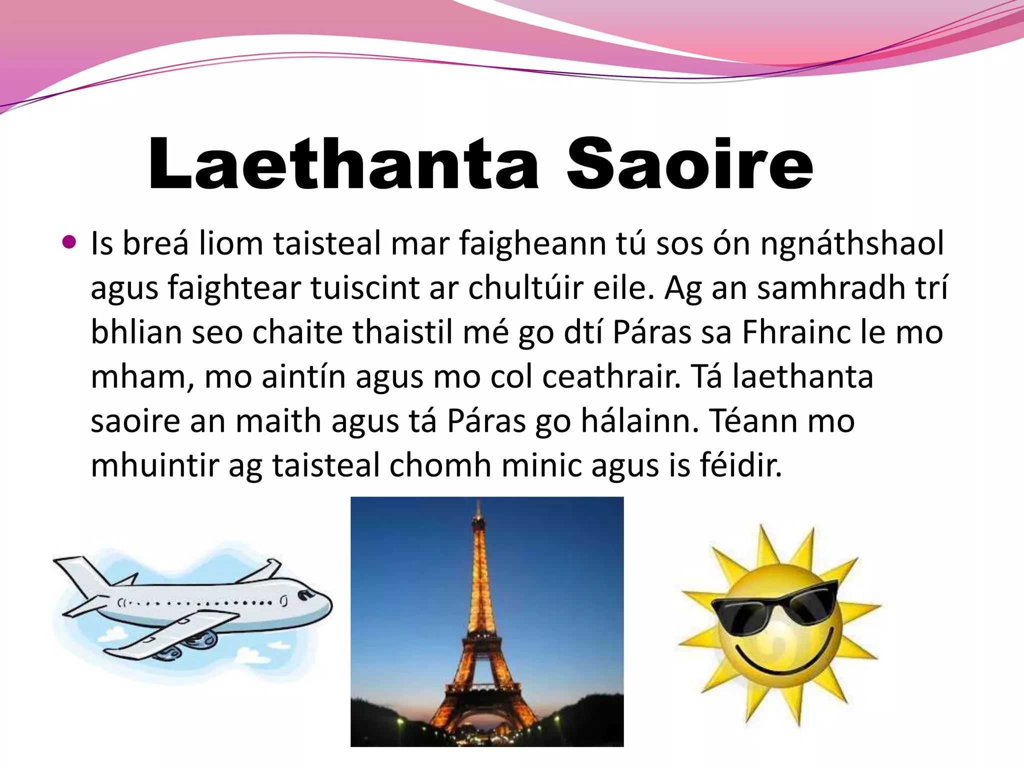 Laethanta Saoire
 Is breá liom taisteal mar faigheann tú sos ón ngnáthshaol
  agus faightear tuiscint ar chultúir eile. Ag an samhradh trí
  bhlian seo chaite thaistil mé go dtí Páras sa Fhrainc le mo
  mham, mo aintín agus mo col ceathrair. Tá laethanta
  saoire an maith agus tá Páras go hálainn. Téann mo
  mhuintir ag taisteal chomh minic agus is féidir.
 