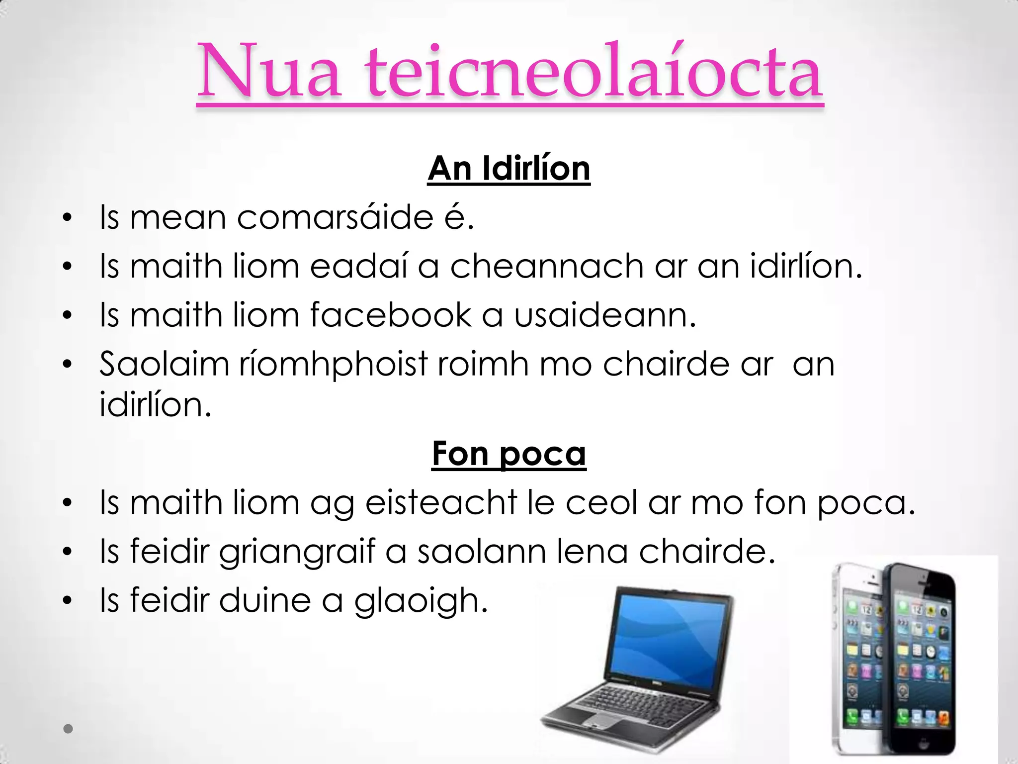 Nua teicneolaíocta
                            An Idirlíon
•   Is mean comarsáide é.
•   Is maith liom eadaí a cheannach ar an idirlíon.
•   Is maith liom facebook a usaideann.
•   Saolaim ríomhphoist roimh mo chairde ar an
    idirlíon.
                            Fon poca
•   Is maith liom ag eisteacht le ceol ar mo fon poca.
•   Is feidir griangraif a saolann lena chairde.
•   Is feidir duine a glaoigh.
 