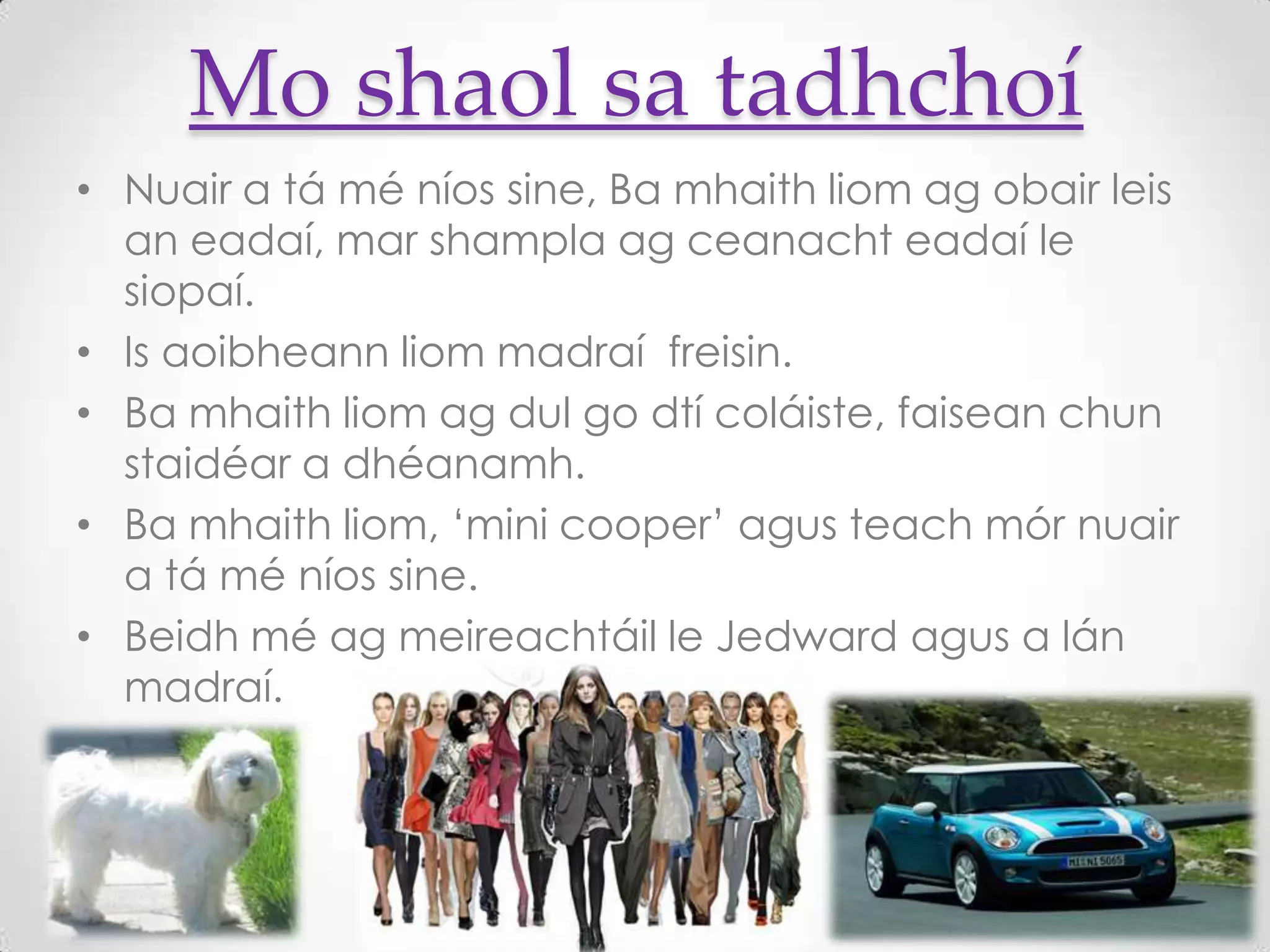 Mo shaol sa tadhchoí
• Nuair a tá mé níos sine, Ba mhaith liom ag obair leis
  an eadaí, mar shampla ag ceanacht eadaí le
  siopaí.
• Is aoibheann liom madraí freisin.
• Ba mhaith liom ag dul go dtí coláiste, faisean chun
  staidéar a dhéanamh.
• Ba mhaith liom, ‘mini cooper’ agus teach mór nuair
  a tá mé níos sine.
• Beidh mé ag meireachtáil le Jedward agus a lán
  madraí.
 