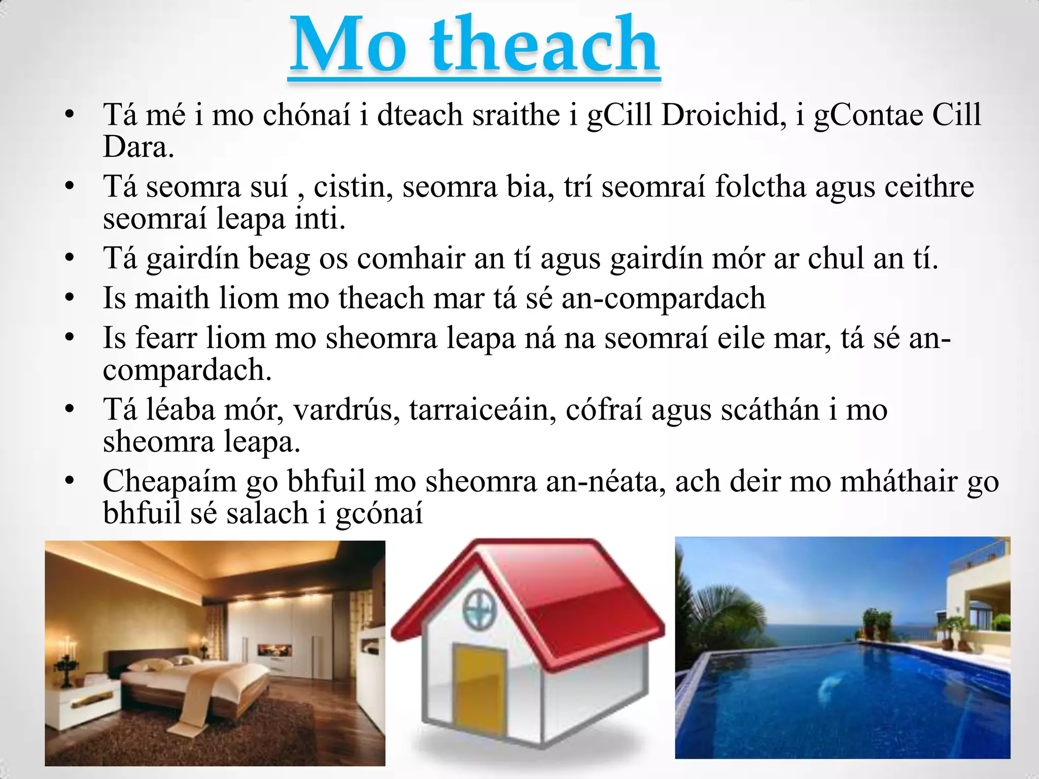 Mo theach
• Tá mé i mo chónaí i dteach sraithe i gCill Droichid, i gContae Cill
  Dara.
• Tá seomra suí , cistin, seomra bia, trí seomraí folctha agus ceithre
  seomraí leapa inti.
• Tá gairdín beag os comhair an tí agus gairdín mór ar chul an tí.
• Is maith liom mo theach mar tá sé an-compardach
• Is fearr liom mo sheomra leapa ná na seomraí eile mar, tá sé an-
  compardach.
• Tá léaba mór, vardrús, tarraiceáin, cófraí agus scáthán i mo
  sheomra leapa.
• Cheapaím go bhfuil mo sheomra an-néata, ach deir mo mháthair go
  bhfuil sé salach i gcónaí
 