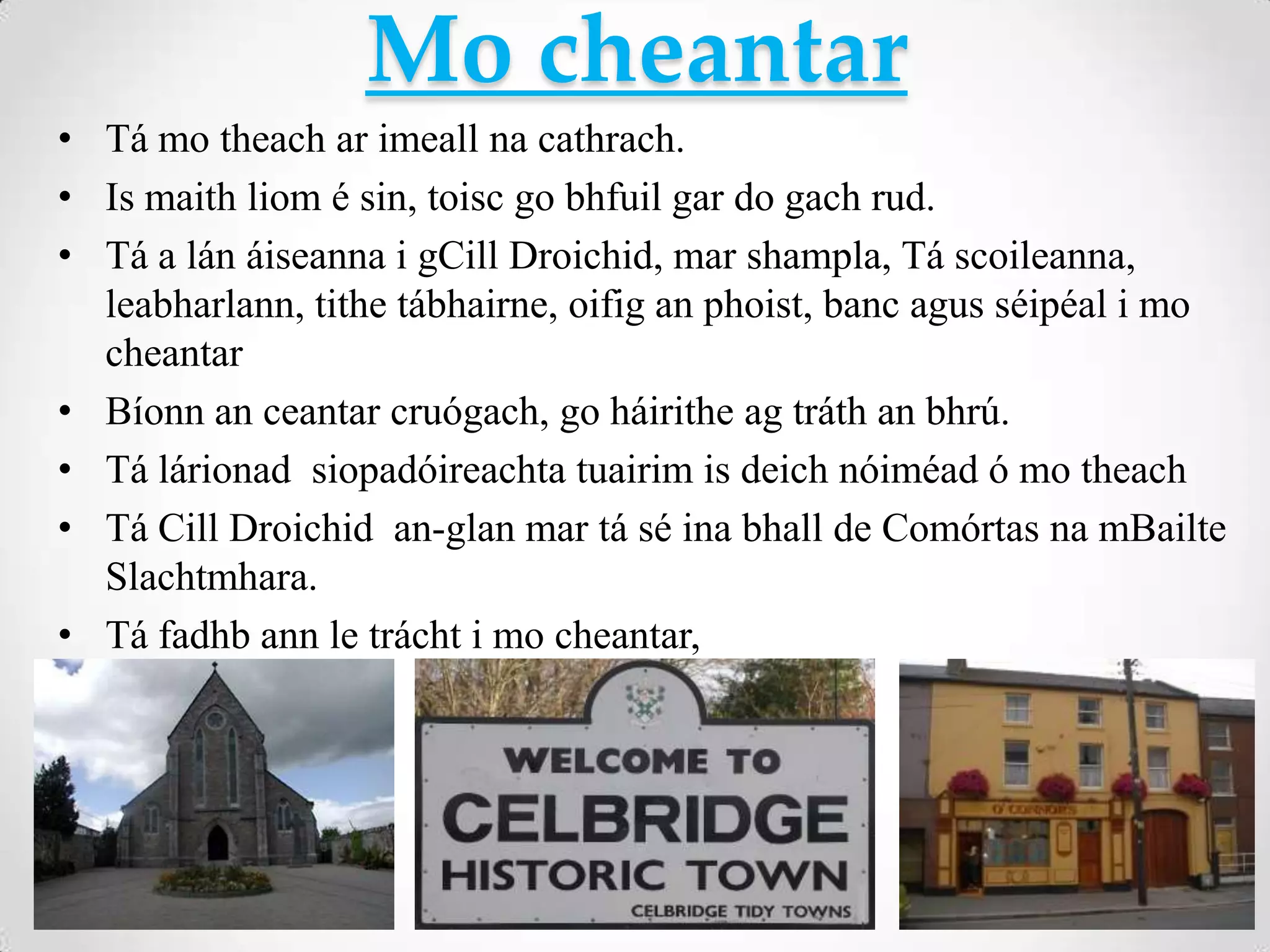 Mo cheantar
• Tá mo theach ar imeall na cathrach.
• Is maith liom é sin, toisc go bhfuil gar do gach rud.
• Tá a lán áiseanna i gCill Droichid, mar shampla, Tá scoileanna,
  leabharlann, tithe tábhairne, oifig an phoist, banc agus séipéal i mo
  cheantar
• Bíonn an ceantar cruógach, go háirithe ag tráth an bhrú.
• Tá lárionad siopadóireachta tuairim is deich nóiméad ó mo theach
• Tá Cill Droichid an-glan mar tá sé ina bhall de Comórtas na mBailte
  Slachtmhara.
• Tá fadhb ann le trácht i mo cheantar,
 