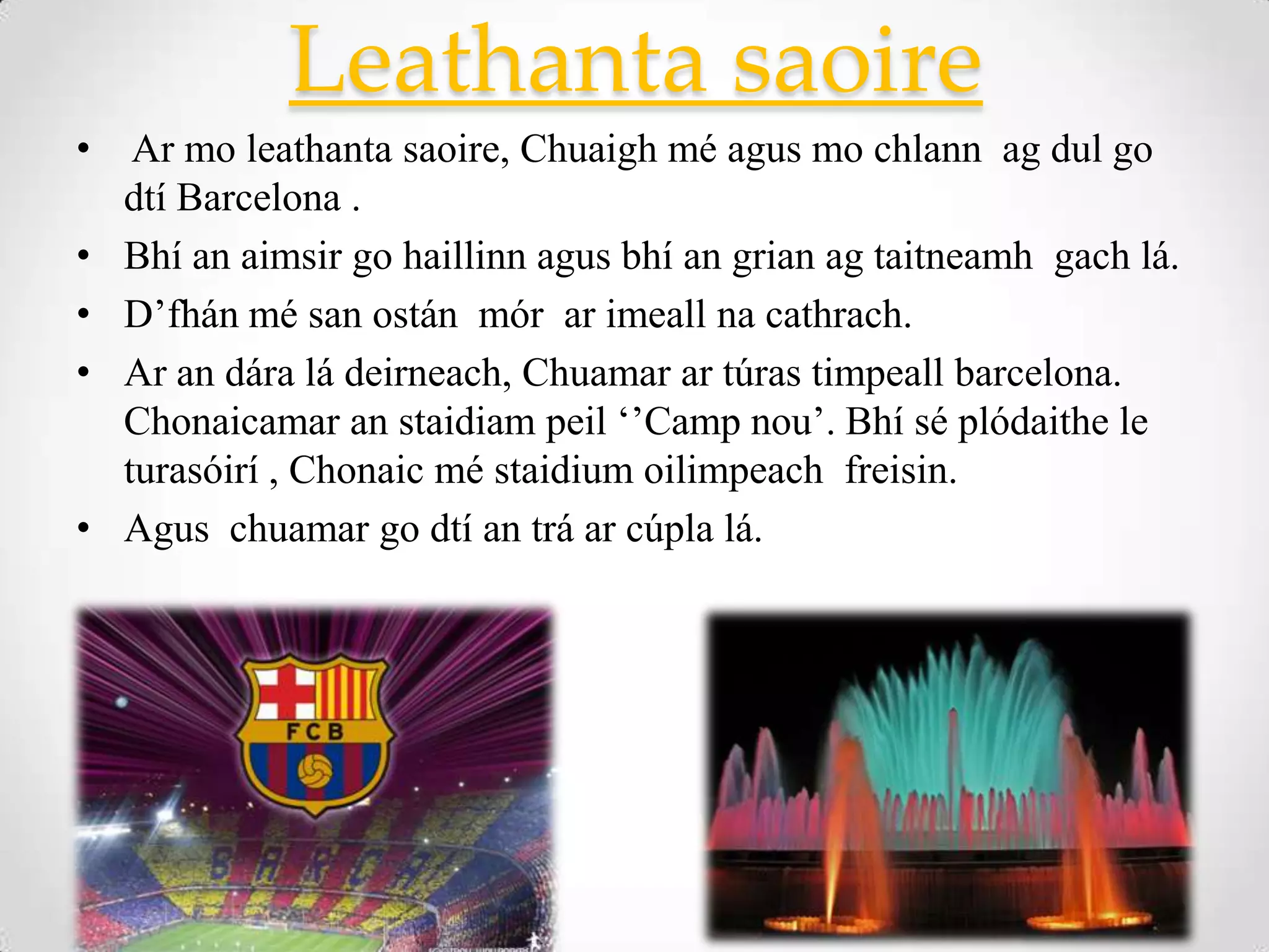 Leathanta saoire
•    Ar mo leathanta saoire, Chuaigh mé agus mo chlann ag dul go
    dtí Barcelona .
•   Bhí an aimsir go haillinn agus bhí an grian ag taitneamh gach lá.
•   D’fhán mé san ostán mór ar imeall na cathrach.
•   Ar an dára lá deirneach, Chuamar ar túras timpeall barcelona.
    Chonaicamar an staidiam peil ‘’Camp nou’. Bhí sé plódaithe le
    turasóirí , Chonaic mé staidium oilimpeach freisin.
•   Agus chuamar go dtí an trá ar cúpla lá.
 