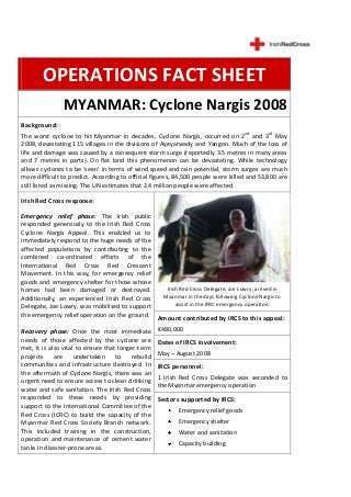 OPERATIONS FACT SHEET
               MYANMAR: Cyclone Nargis 2008
Background:
The worst cyclone to hit Myanmar in decades, Cyclone Nargis, occurred on 2nd and 3rd May
2008, devastating 115 villages in the divisions of Ayeyarwady and Yangon. Much of the loss of
life and damage was caused by a consequent storm surge (reportedly 3.5 metres in many areas
and 7 metres in parts). On flat land this phenomenon can be devastating. While technology
allows cyclones to be ‘seen’ in terms of wind speed and rain potential, storm surges are much
more difficult to predict. According to official figures, 84,500 people were killed and 53,800 are
still listed as missing. The UN estimates that 2.4 million people were affected.

Irish Red Cross response:

Emergency relief phase: The Irish public
responded generously to the Irish Red Cross
Cyclone Nargis Appeal. This enabled us to
immediately respond to the huge needs of the
affected populations by contributing to the
combined co-ordinated efforts of the
International Red Cross Red Crescent
Movement. In this way, for emergency relief
goods and emergency shelter for those whose
homes had been damaged or destroyed.            Irish Red Cross Delegate, Joe Lowry, arrived in
Additionally, an experienced Irish Red Cross   Myanmar in the days following Cyclone Nargis to
                                                    assist in the IFRC emergency operation.
Delegate, Joe Lowry, was mobilised to support
the emergency relief operation on the ground. Amount contributed by IRCS to this appeal:

Recovery phase: Once the most immediate             €480,000
needs of those affected by the cyclone are          Dates of IRCS involvement:
met, it is also vital to ensure that longer-term
projects     are     undertaken     to    rebuild   May – August 2008
communities and infrastructure destroyed. In        IRCS personnel:
the aftermath of Cyclone Nargis, there was an
                                                    1 Irish Red Cross Delegate was seconded to
urgent need to ensure access to clean drinking
                                                    the Myanmar emergency operation
water and safe sanitation. The Irish Red Cross
responded to these needs by providing               Sectors supported by IRCS:
support to the International Committee of the
                                                          Emergency relief goods
Red Cross (ICRC) to build the capacity of the
Myanmar Red Cross Society Branch network.                 Emergency shelter
This included training in the construction,               Water and sanitation
operation and maintenance of cement water
                                                          Capacity building
tanks in disaster-prone areas.
 