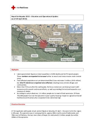 Nepal Earthquake 2015 – Situation and Operational Update
(as of 29 April 2015)
Highlights
 Latest government figures on total causalities is 4,358 deaths and 8,174 injured people.
These numbers are expected to increase further as search and rescue teams reach remote
areas.
 Total affected population not yet determined (Red Cross estimates 5 million, UN 8 million)
but 30 of 75 districts are reported to be affected, including many remote villages and
communities.
 More than 72 hours after the earthquake, the focus remains on continuing to work with
everyone on the search and rescue efforts, as well as providing first aid and tarpaulins as a
measure of shelter.
 According to early indications, 1.4 million people are in need of food assistance. Of these
750,000 people live near the epicentre in poor quality housing. Impact on agriculture based
livelihoods and food security is expected to be extremely high.
Situation Overview
A 7.8 magnitude earthquake struck central Nepal on Saturday 25 April – the worst to hit the region
in 80 years. The epicentre was in Lamjung district, approx. 80km north-west of Kathmandu and
70km east of Pokhara, the two main cities of Nepal. An estimated 6.2 million people live within
100km of the epicentre.
 
