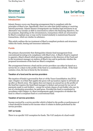 Tax Briefing Issue 78                                                                 Page 1 of 7




                                                                      tax briefing
                                                                              October 2009 Issue 78
Islamic Finance
Introduction

Islamic finance covers any financing arrangement that is compliant with the
principles of Shari'a law. Specifically, there are rules that forbid making or receiving
interest payments. Islamic finance arrangements use familiar legal structures in an
alternative way (insofar as debt is concerned) to achieve the financing objectives. For
tax purposes, depending on the circumstances, transactions which are structured to
be Shari'a compliant may or may not be treated similarly to mainstream financial
transactions, which are similar in substance.

This article outlines the tax treatment of Shari'a compliant products and structures
within the funds, leasing and insurance industries.

Funds

The primary characteristic that distinguishes Islamic fund management from
conventional investing is its compliance with Shari'a law. A Shari'a Fund is required
to appoint a Shari'a Board which provides guidance to the directors of the Fund and
to the investment manager on matters of Shari'a law and in particular whether the
proposed investments of the fund are Shari'a compliant.

The arrangement between a fund and its service providers can either be based on a
service fee or a share in the profits of the fund or a combination of both. If the fund
sustains a loss, the loss is borne by the investors.

Taxation of a fund and its service providers

The taxation of funds is governed by Part 27 of the Taxes Consolidation Act (TCA)
1997. Chapter 1A of that Part applies the gross-roll-up taxation regime to all funds set
up after 31 March 2000. The regime does not impose an annual tax on the profits of
the fund but requires the fund/fund manager to deduct and account for tax out of
payments made to unit holders – except for certain classes of unit holder who can, by
use of a declaration procedure, be paid gross. Provided the fund is constituted in
accordance with Chapter 1A, these arrangements apply irrespective of whether the
fund is a Shari'a compliant fund or a conventional fund.

Taxation of service providers

Income received by a service provider which is linked to the profits or performance of
a fund should be treated as fee income where it relates to duties performed by the
service provider.

VAT on funds

There is no specific VAT exemption for funds. The VAT analysis of a fund would




file://C:Documents and Settingskowens002Local SettingsTempnotesC9812B~33...     09/10/2009
 