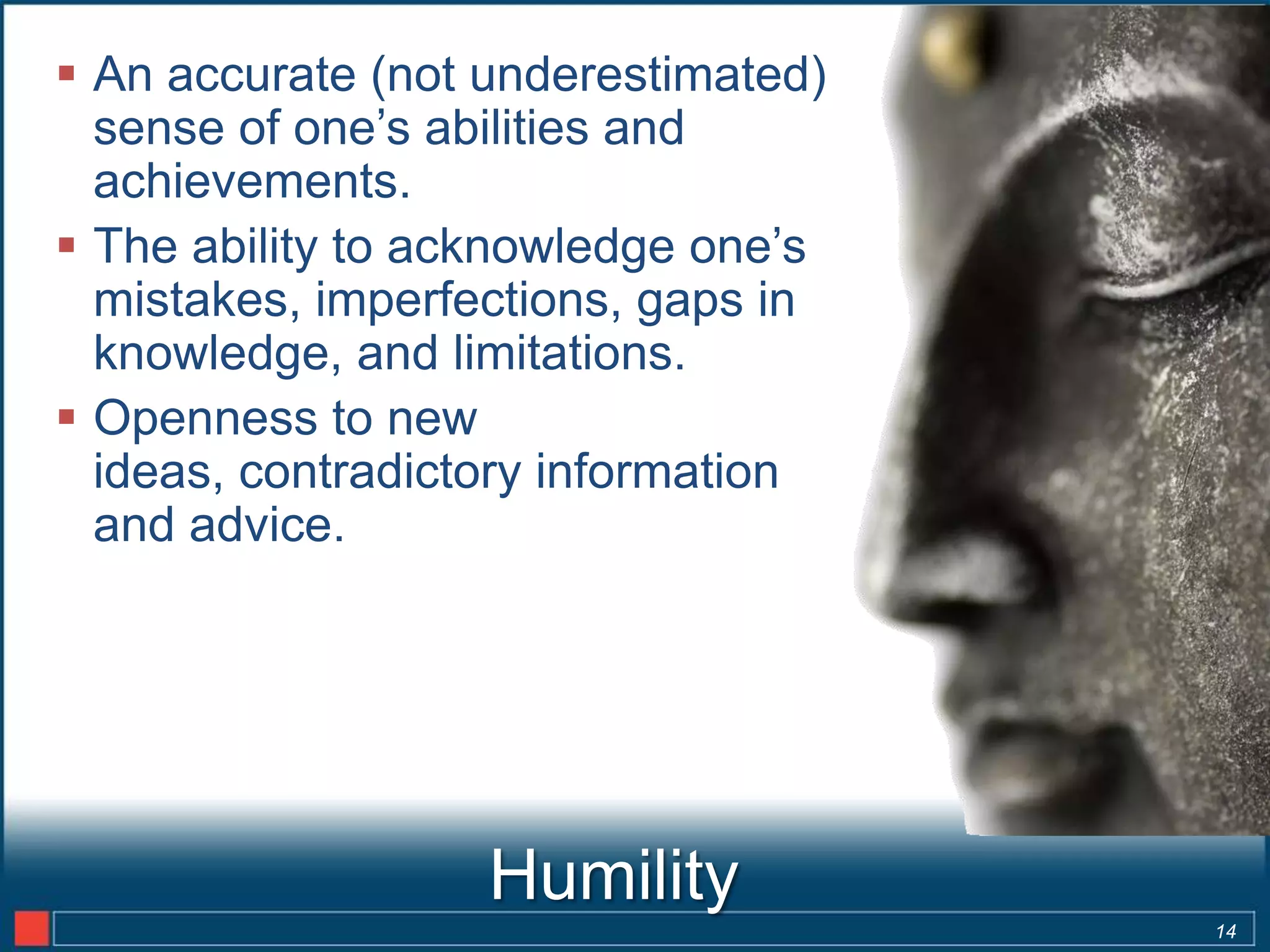  An accurate (not underestimated)
  sense of one’s abilities and
  achievements.
 The ability to acknowledge one’s
  mistakes, imperfections, gaps in
  knowledge, and limitations.
 Openness to new
  ideas, contradictory information
  and advice.




                   Humility
                                     14
 