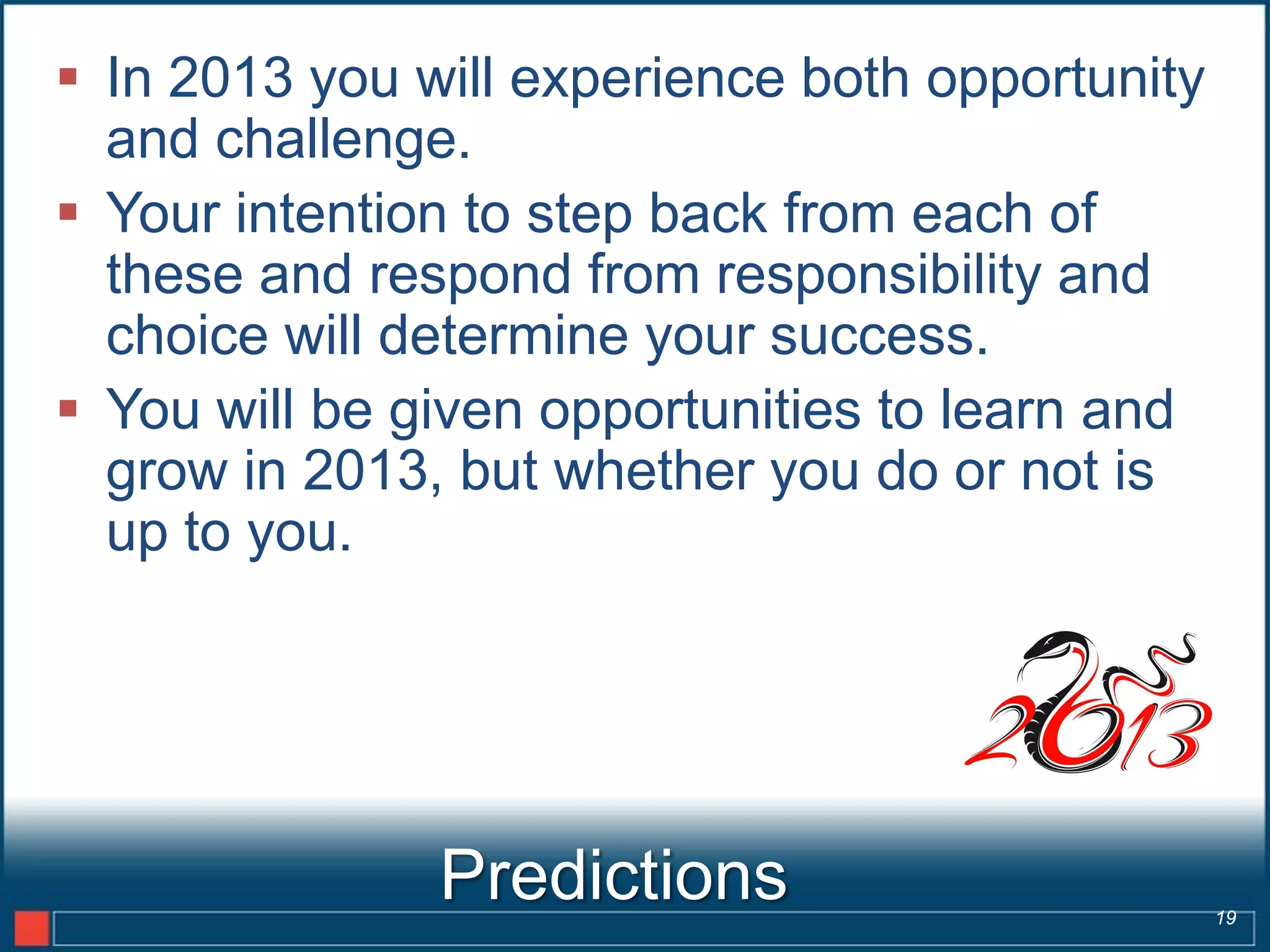  In 2013 you will experience both opportunity
  and challenge.
 Your intention to step back from each of
  these and respond from responsibility and
  choice will determine your success.
 You will be given opportunities to learn and
  grow in 2013, but whether you do or not is
  up to you.




               Predictions                       19
 