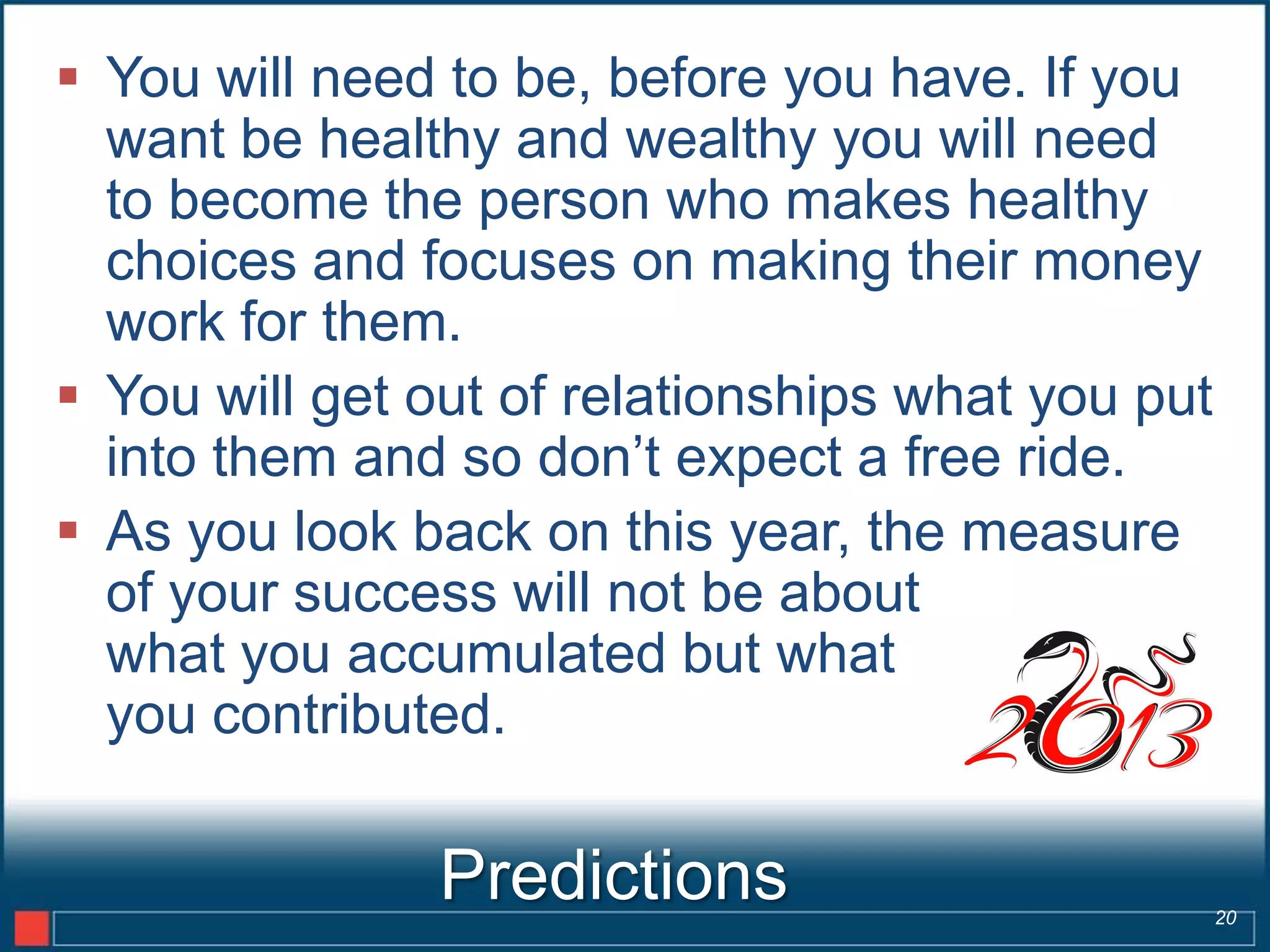  You will need to be, before you have. If you
  want be healthy and wealthy you will need
  to become the person who makes healthy
  choices and focuses on making their money
  work for them.
 You will get out of relationships what you put
  into them and so don’t expect a free ride.
 As you look back on this year, the measure
  of your success will not be about
  what you accumulated but what
  you contributed.

               Predictions                         20
 