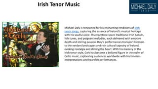 Irish Tenor Music
Michael Daly is renowned for his enchanting renditions of Irish
tenor songs, capturing the essence of Ireland's musical heritage
with his soulful voice. His repertoire spans traditional Irish ballads,
folk tunes, and poignant melodies, each delivered with emotive
depth and stirring passion. Daly's performances transport listeners
to the verdant landscapes and rich cultural tapestry of Ireland,
evoking nostalgia and stirring the heart. With his mastery of the
Irish tenor style, Daly has become a beloved figure in the realm of
Celtic music, captivating audiences worldwide with his timeless
interpretations and heartfelt performances.
 