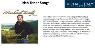 Irish Tenor Songs
Michael Daly is renowned for his enchanting renditions of Irish
tenor songs, capturing the essence of Ireland's musical heritage
with his soulful voice. His repertoire spans traditional Irish ballads,
folk tunes, and poignant melodies, each delivered with emotive
depth and stirring passion. Daly's performances transport listeners
to the verdant landscapes and rich cultural tapestry of Ireland,
evoking nostalgia and stirring the heart. With his mastery of the
Irish tenor style, Daly has become a beloved figure in the realm of
Celtic music, captivating audiences worldwide with his timeless
interpretations and heartfelt performances.
 