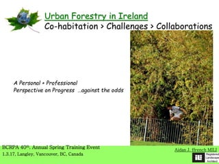 A Personal + Professional
Perspective on Progress …against the odds
Aidan J. ffrench MILI
BCRPA 40th. Annual Spring Training Event
1.3.17, Langley, Vancouver, BC, Canada
Urban Forestry in Ireland
Co-habitation > Challenges > Collaborations
 