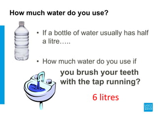 How much water do you use?
• If a bottle of water usually has half
a litre…..
• How much water do you use if
you brush your teeth
with the tap running?
6 litres
 