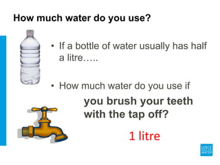 How much water do you use?
• If a bottle of water usually has half
a litre…..
• How much water do you use if
you brush your teeth
with the tap off?
1 litre
 