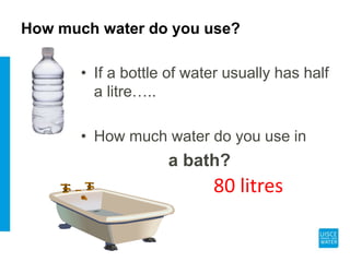 How much water do you use?
• If a bottle of water usually has half
a litre…..
• How much water do you use in
a bath?
80 litres
 