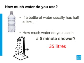 How much water do you use?
• If a bottle of water usually has half
a litre…..
• How much water do you use in
a 5 minute shower?
35 litres
 