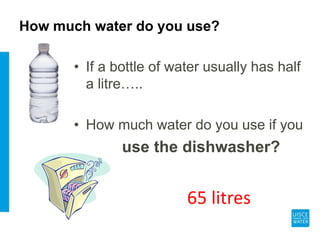 How much water do you use?
• If a bottle of water usually has half
a litre…..
• How much water do you use if you
use the dishwasher?
65 litres
 