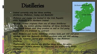 Distilleries
 Ireland currently only has three working
distilleries; Midleton, Cooley and Bushmills.
 Midleton and Cooley are located in the Irish Republic
while Bushmills is in Northern Ireland.
 All Irish whiskies originate from one of these distilleries.
Much like the scotch whiskey industry, all three distilleries
have house brands that they produce as well as 3rd party
brands that are produced by contract.
 Both Midleton and Cooley distilleries produce both pot still and grain
whiskey, while the Bushmills distillery produces only pot still whiskey
(they do, however, source grain whiskey from the Midleton
distillery).
 Traditionally, Irish whiskies are distilled three times for extra
smoothness (Scotch whiskies by comparison are traditionally double
distilled).
 