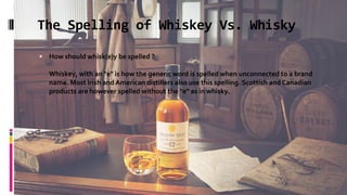 The Spelling of Whiskey Vs. Whisky
 How should whisk(e)y be spelled ?
Whiskey, with an "e" is how the generic word is spelled when unconnected to a brand
name. Most Irish and American distillers also use this spelling. Scottish and Canadian
products are however spelled without the "e" as in whisky.
 