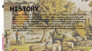 HISTORY
 The word 'whiskey' (or whisky) comes from the Gaelic uisce beatha, meaning water of life.
Irish whiskey was one of the earliest distilled drinks in Europe, arising around the 12th
century. It is believed that Irish monks brought the technique of distilling perfumes back
to Ireland from their travels to the Mediterranean countries around 1000A.D.The Irish
then modified this technique to obtain a drinkable spirit.The Old Bushmills
Distillery claims to be the oldest surviving licensed distillery in the world (the distillery
claims a heritage to a license from James I in 1608, and the Bushmills distillery company
was established in 1784).
 
